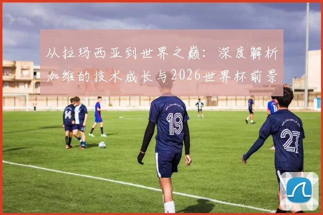 从拉玛西亚到世界之巅:深度解析加维的技术成长与2026世界杯前景展望