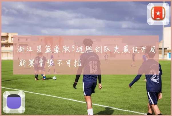 浙江男篮豪取5连胜创队史最佳开局 新赛季势不可挡