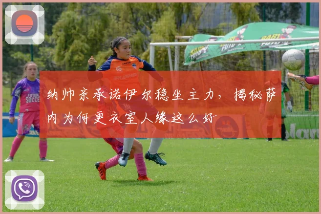 纳帅亲承诺伊尔稳坐主力,揭秘萨内为何更衣室人缘这么好