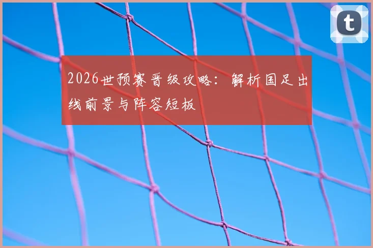 2026世预赛晋级攻略:解析国足出线前景与阵容短板