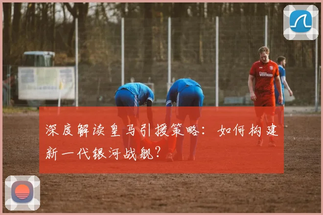 深度解读皇马引援策略：如何构建新一代银河战舰？