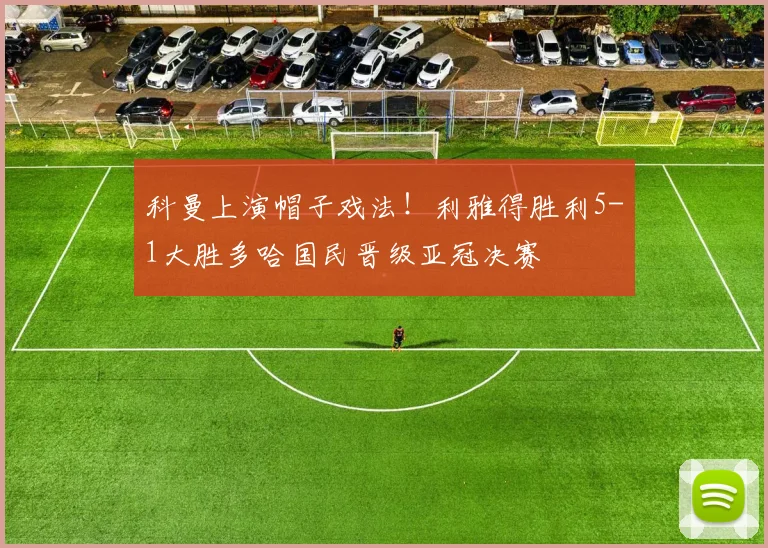 科曼上演帽子戏法!利雅得胜利5-1大胜多哈国民晋级亚冠决赛