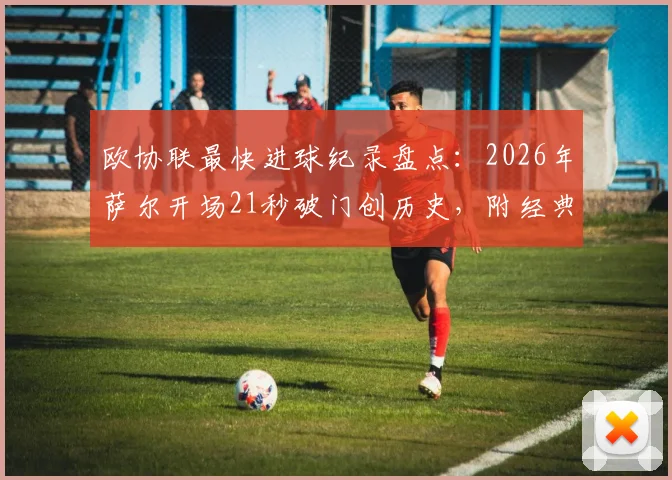 欧协联最快进球纪录盘点:2026年萨尔开场21秒破门创历史,附经典进球瞬间视频回顾
