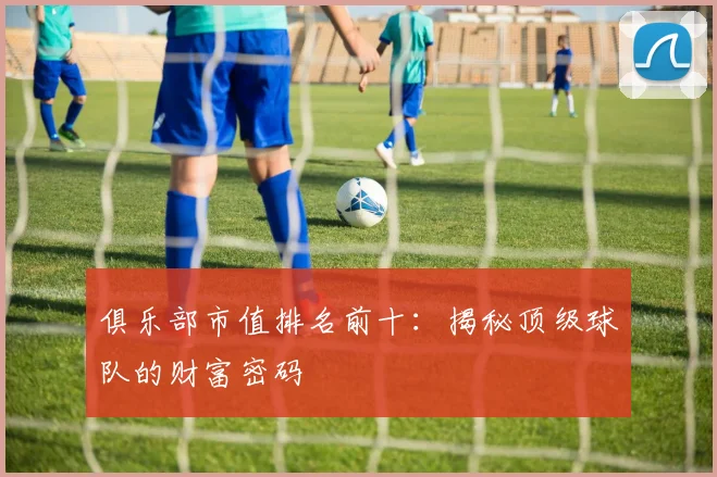 俱乐部市值排名前十:揭秘顶级球队的财富密码