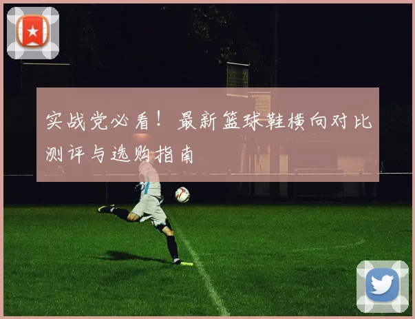 实战党必看!最新篮球鞋横向对比测评与选购指南