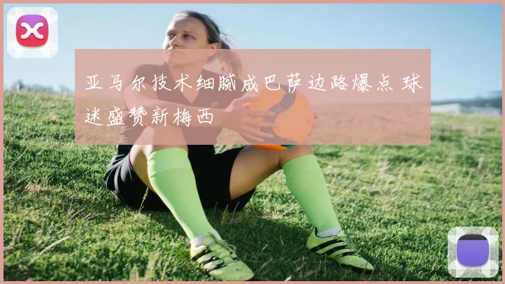 亚马尔技术细腻成巴萨边路爆点 球迷盛赞新梅西