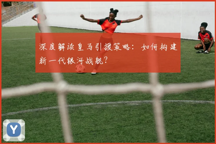 深度解读皇马引援策略:如何构建新一代银河战舰?