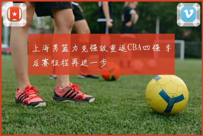 上海男篮力克强敌重返CBA四强 季后赛征程再进一步