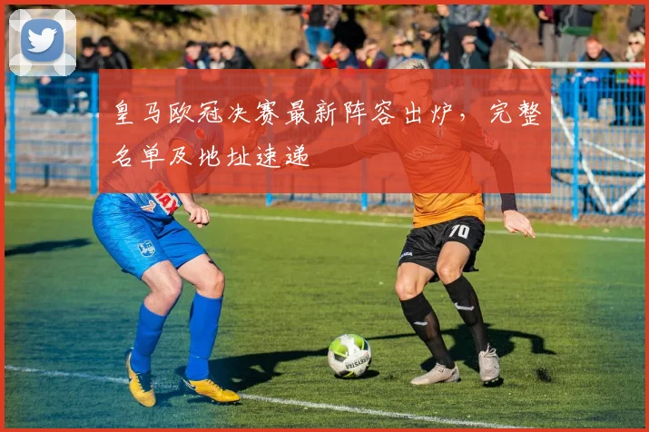 皇马欧冠决赛最新阵容出炉，完整名单及地址速递