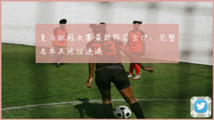 皇马欧冠决赛最新阵容出炉,完整名单及地址速递