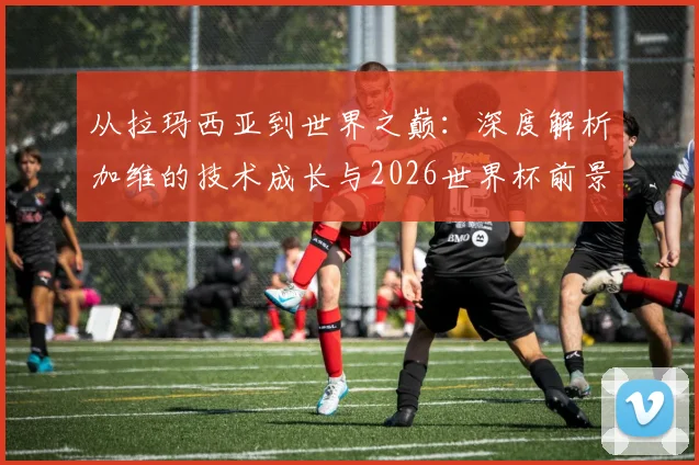 从拉玛西亚到世界之巅:深度解析加维的技术成长与2026世界杯前景展望