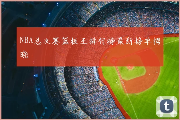 NBA总决赛篮板王排行榜最新榜单揭晓